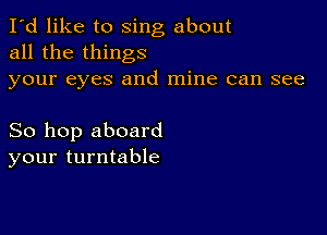 I'd like to sing about
all the things
your eyes and mine can see

So hop aboard
your turntable