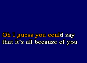 Oh I guess you could say
that it's all because of you