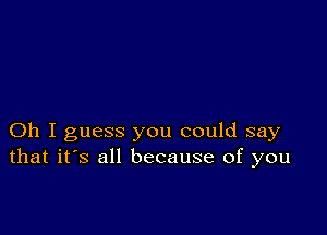 Oh I guess you could say
that it's all because of you