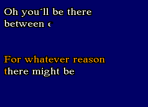 011 you'll be there
between t

For whatever reason
there might be