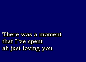 There was a moment
that I've spent
ah just loving you