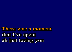 There was a moment
that I've spent
ah just loving you