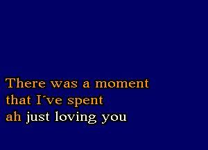 There was a moment
that I've spent
ah just loving you