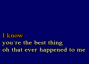 I know
you're the best thing
oh that ever happened to me