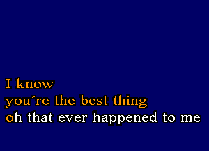 I know
you're the best thing
oh that ever happened to me