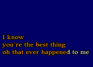 I know
you're the best thing
oh that ever happened to me