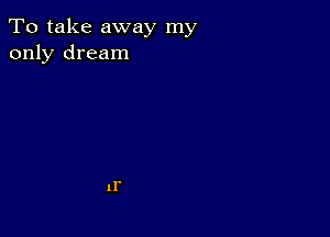 To take away my
only dream