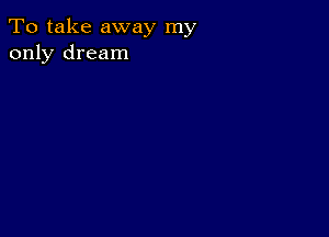 To take away my
only dream