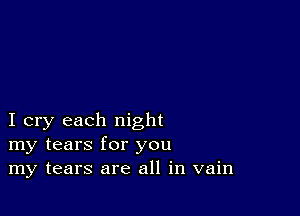 I cry each night
my tears for you
my tears are all in vain