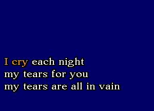 I cry each night
my tears for you
my tears are all in vain