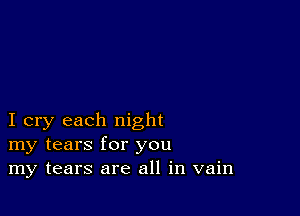 I cry each night
my tears for you
my tears are all in vain