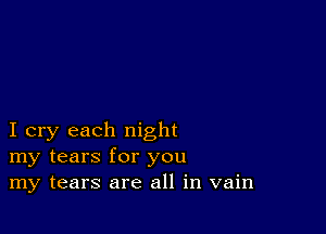 I cry each night
my tears for you
my tears are all in vain