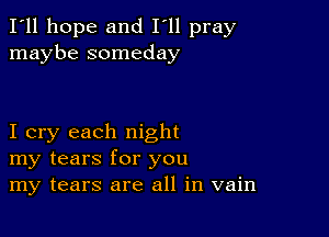 I'll hope and I'll pray
maybe someday

I cry each night
my tears for you
my tears are all in vain