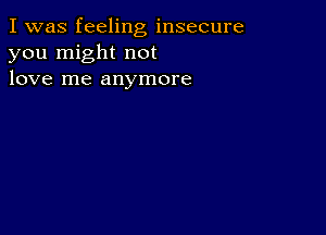 I was feeling insecure
you might not
love me anymore