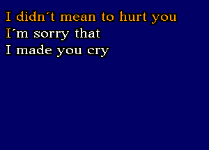 I didn't mean to hurt you
I'm sorry that
I made you cry