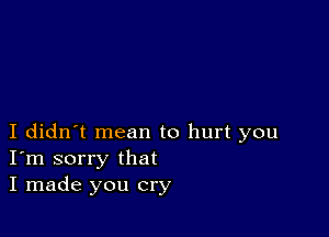 I didn't mean to hurt you
I'm sorry that
I made you cry