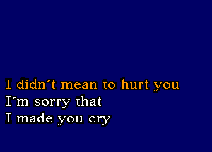 I didn't mean to hurt you
I'm sorry that
I made you cry