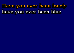 Have you ever been lonely
have you ever been blue