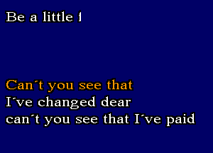 Be a little I

Can't you see that
I've changed dear
can't you see that Itve paid