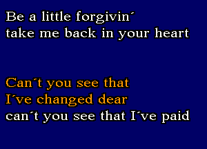 Be a little forgivint
take me back in your heart

Can't you see that
I've changed dear
can't you see that Itve paid