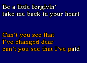 Be a little forgivint
take me back in your heart

Can't you see that
I've changed dear
can't you see that Itve paid