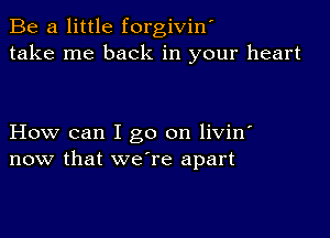 Be a little forgiviw
take me back in your heart

How can I go on livin'
now that we're apart