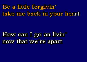 Be a little forgiviw
take me back in your heart

How can I go on livin'
now that we're apart