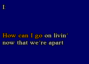 How can I go on livin'
now that we're apart