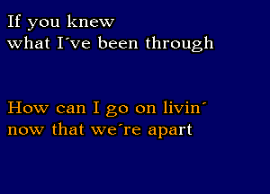 If you knew
what I've been through

How can I go on livin'
now that we're apart