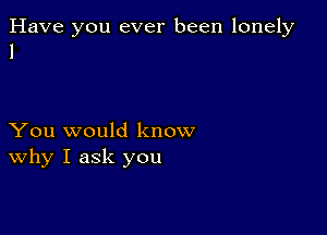 Have you ever been lonely
1

You would know
why I ask you