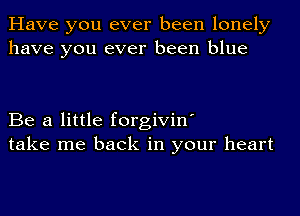 Have you ever been lonely
have you ever been blue

Be a little forgivin'
take me back in your heart