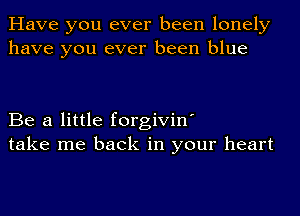 Have you ever been lonely
have you ever been blue

Be a little forgivin'
take me back in your heart