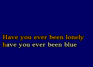 Have you ever been lonely
have you ever been blue