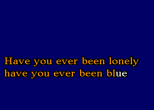 Have you ever been lonely
have you ever been blue