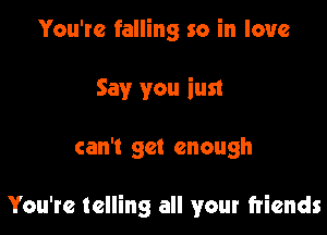 You're falling so in love
Say you iust

can't get enough

You're telling all your friends