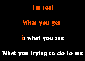 I'm real

What you get

is what you see

What you trying to do to me