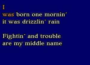 I

was born one mornin'
it was drizzlin' rain

Fightin' and trouble
are my middle name