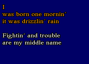 I

was born one mornin'
it was drizzlin' rain

Fightin' and trouble
are my middle name