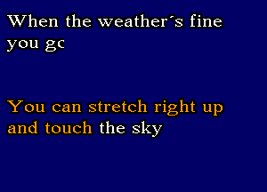 When the weathefs fine
you gc

You can stretch right up
and touch the sky