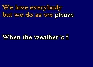 We love everybody
but we do as we please

XVhen the weather's f