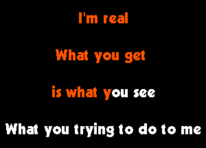 I'm real

What you get

is what you see

What you trying to do to me