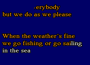 ,erybody
but we do as we please

When the weather's fine
we go fishing or go sailing
in the sea