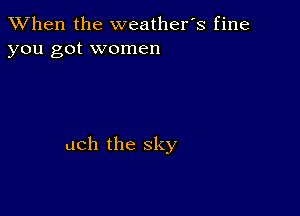 When the weathefs fine
you got women

uch the sky