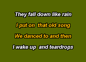 They fall down like rain

I put on that old song
We danced to and then

I wake up and teardrops