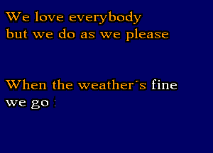 We love everybody
but we do as we please

XVhen the weather's fine
we go