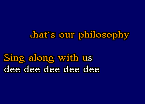 that's our philosophy

Sing along with us
dee dee dee dee dee