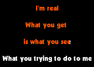 I'm real

What you get

is what you see

What you trying to do to me