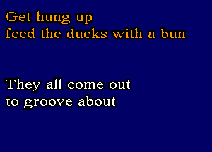 Get hung up
feed the ducks with a bun

They all come out
to groove about