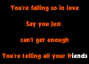 You're falling so in love
Say you iust

can't get enough

You're telling all your friends