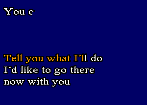 Tell you what I'll do
I'd like to go there
now with you